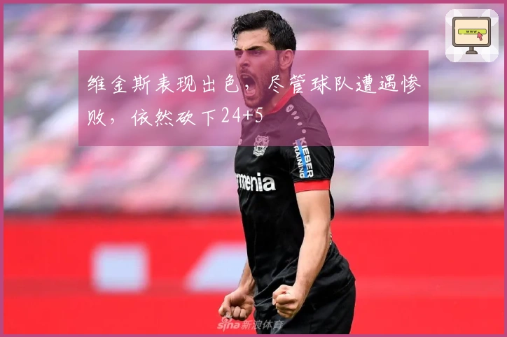 维金斯表现出色，尽管球队遭遇惨败，依然砍下24+5