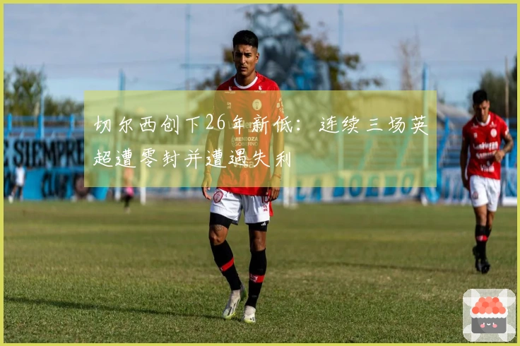 切尔西创下26年新低：连续三场英超遭零封并遭遇失利