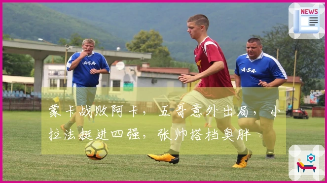 蒙卡战败阿卡，五哥意外出局，小拉法挺进四强，张帅搭档奥胖