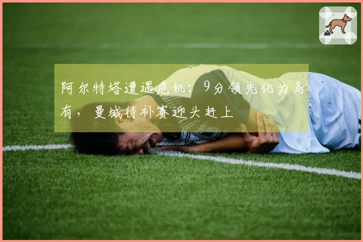 阿尔特塔遭遇危机：9分领先化为乌有，曼城待补赛迎头赶上