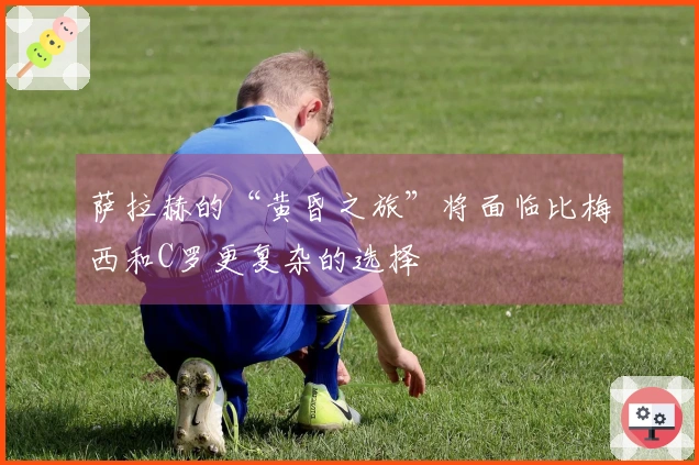 萨拉赫的“黄昏之旅”将面临比梅西和C罗更复杂的选择
