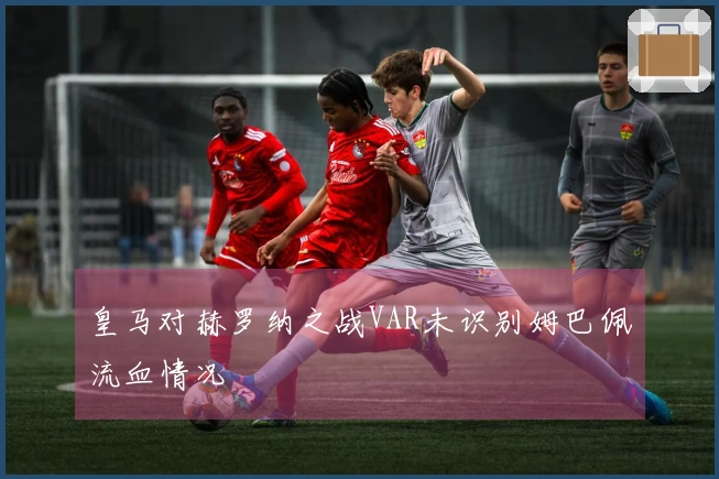 皇马对赫罗纳之战VAR未识别姆巴佩流血情况