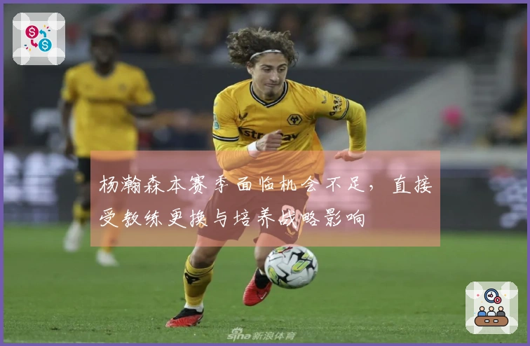 杨瀚森本赛季面临机会不足，直接受教练更换与培养战略影响