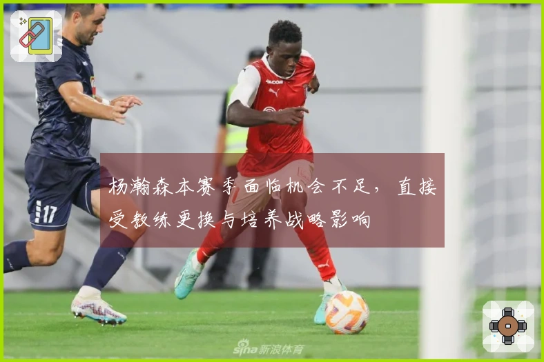 杨瀚森本赛季面临机会不足，直接受教练更换与培养战略影响