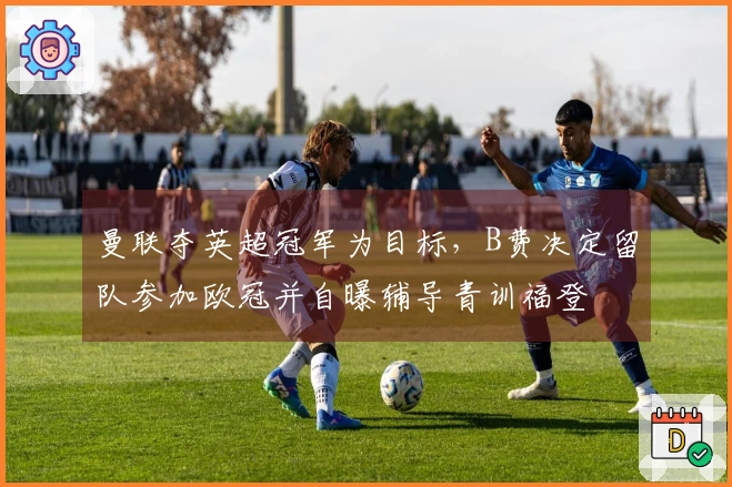 曼联夺英超冠军为目标，B费决定留队参加欧冠并自曝辅导青训福登