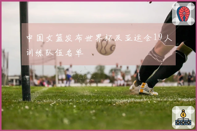 中国女篮发布世界杯及亚运会19人训练队伍名单