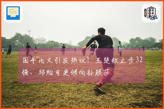 国手论文引发热议！王楚钦止步32强，邱贻可更倾向孙颖莎