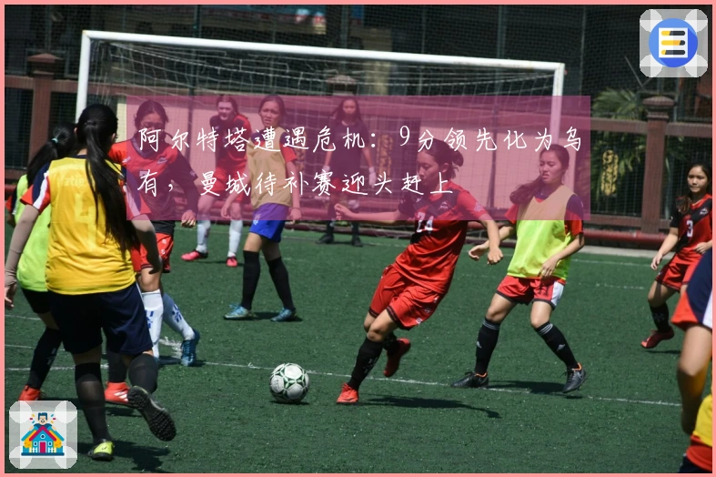 阿尔特塔遭遇危机：9分领先化为乌有，曼城待补赛迎头赶上