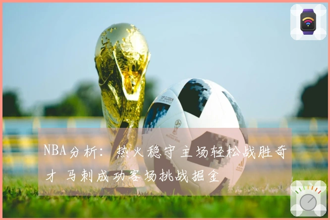 NBA分析：热火稳守主场轻松战胜奇才 马刺成功客场挑战掘金
