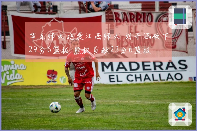 华东师大逆袭江西师大 刘子涵砍下29分6篮板 熊权贡献23分6篮板