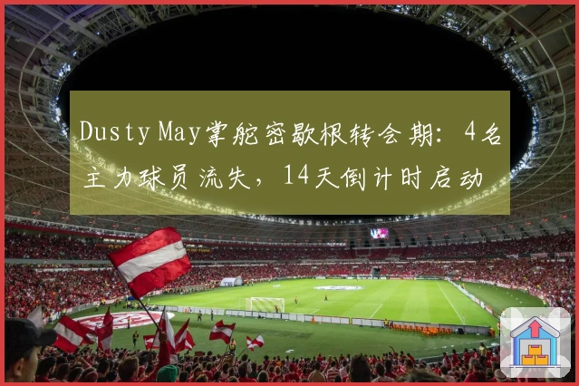 Dusty May掌舵密歇根转会期：4名主力球员流失，14天倒计时启动